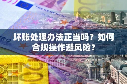 北京坏账处理办法正当吗？如何合规操作避风险？