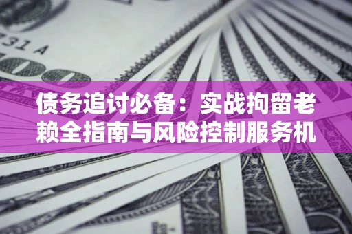 北京债务追讨必备：实战拘留老赖全指南与风险控制服务机构推荐